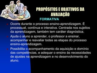 PROPÓSITOS E OBJETIVOS DA
                            AVALIAÇÃO
                        FORMATIVA
   Ocorre durante o processo ensino-aprendizagem. É
    processual, contínua e interativa. Centrada nos sujeitos
    da aprendizagem, também tem caráter diagnóstica.
   Ajuda o aluno a aprender, o professor a ensinar,
    acompanhar e reavaliar todas as etapas do processo
    ensino-aprendizagem.
   Possibilita o acompanhamento da aquisição e domínio
    das competências, e adequar o ensino às necessidades
    de ajustes na aprendizagem e no desenvolvimento do
    aluno.
 