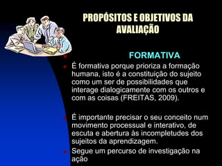 PROPÓSITOS E OBJETIVOS DA
              AVALIAÇÃO

                    FORMATIVA
   É formativa porque prioriza a formação
    humana, isto é a constituição do sujeito
    como um ser de possibilidades que
    interage dialogicamente com os outros e
    com as coisas (FREITAS, 2009).

   É importante precisar o seu conceito num
    movimento processual e interativo, de
    escuta e abertura às incompletudes dos
    sujeitos da aprendizagem.
   Segue um percurso de investigação na
    ação
 