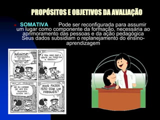 PROPÓSITOS E OBJETIVOS DA AVALIAÇÃO
    SOMATIVA       Pode ser reconfigurada para assumir
    um lugar como componente da formação, necessária ao
      aprimoramento das pessoas e da ação pedagógica
      Seus dados subsidiam o replanejamento do ensino-
                       aprendizagem
 