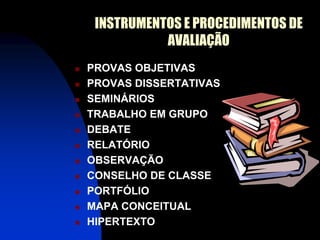 INSTRUMENTOS E PROCEDIMENTOS DE
               AVALIAÇÃO
   PROVAS OBJETIVAS
   PROVAS DISSERTATIVAS
   SEMINÁRIOS
   TRABALHO EM GRUPO
   DEBATE
   RELATÓRIO
   OBSERVAÇÃO
   CONSELHO DE CLASSE
   PORTFÓLIO
   MAPA CONCEITUAL
   HIPERTEXTO
 