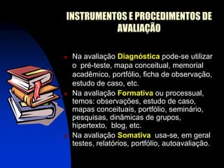 INSTRUMENTOS E PROCEDIMENTOS DE
          AVALIAÇÃO

   Na avaliação Diagnóstica pode-se utilizar
    o pré-teste, mapa conceitual, memorial
    acadêmico, portfólio, ficha de observação,
    estudo de caso, etc.
   Na avaliação Formativa ou processual,
    temos: observações, estudo de caso,
    mapas conceituais, portfólio, seminário,
    pesquisas, dinâmicas de grupos,
    hipertexto, blog, etc.
   Na avaliação Somativa usa-se, em geral
    testes, relatórios, portfólio, autoavaliação.
 