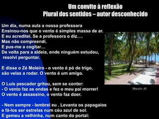 Um convite à reflexão
                    Plural dos sentidos – autor desconhecido
Um dia, numa aula a nossa professora
Ensinou-nos que o vento é simples massa de ar.
E eu acreditei. Se a professora o diz….
Mas não compreendi.
E pus-me a cogitar…
De volta para a aldeia, onde ninguém estudou,
resolvi perguntar.

E disse o Zé Moleiro - o vento é pó de trigo,
são velas a rodar. O vento é um amigo.

O Luís pescador gritou, sem se conter:
- O vento faz as ondas e fez o meu pai morrer!        Maceió- Al

O vento é assassino, o vento faz doer.

- Nem sempre - lembrei eu . Levanta os papagaios
e fá-los ser estrelas num céu azul de sol.
E gemeu a velhinha, num canto do portal:
 