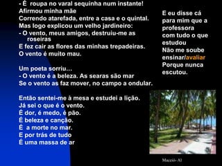 - É roupa no varal sequinha num instante!
Afirmou minha mãe                               E eu disse cá
Correndo atarefada, entre a casa e o quintal.   para mim que a
Mas logo explicou um velho jardineiro:          professora
- O vento, meus amigos, destruiu-me as          com tudo o que
   roseiras
                                                estudou
E fez cair as flores das minhas trepadeiras.
                                                Não me soube
O vento é muito mau.
                                                ensinar/avaliar
                                                Porque nunca
Um poeta sorriu…
                                                escutou.
- O vento é a beleza. As searas são mar
Se o vento as faz mover, no campo a ondular.

Então sentei-me à mesa e estudei a lição.
Já sei o que é o vento.
É dor, é medo, é pão.
É beleza e canção.
É a morte no mar.
E por trás de tudo
É uma massa de ar

                                                Maceió- Al
 