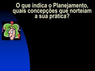O que indica o Planejamento,
quais concepções que norteiam
        a sua prática?
 
