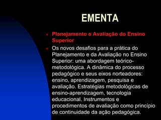 EMENTA
   Planejamento e Avaliação do Ensino
    Superior
   Os novos desafios para a prática do
    Planejamento e da Avaliação no Ensino
    Superior: uma abordagem teórico-
    metodológica. A dinâmica do processo
    pedagógico e seus eixos norteadores:
    ensino, aprendizagem, pesquisa e
    avaliação. Estratégias metodológicas de
    ensino-aprendizagem, tecnologia
    educacional. Instrumentos e
    procedimentos de avaliação como princípio
    de continuidade da ação pedagógica.
 