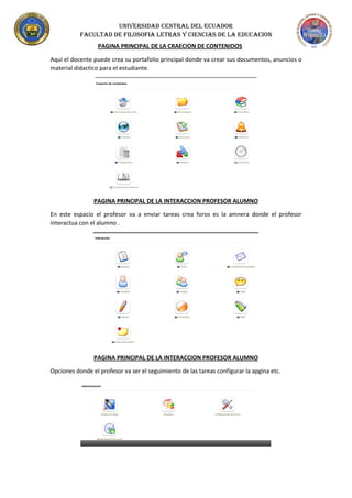 UNIVERSIDAD CENTRAL DEL ECUADOR
FACULTAD DE FILOSOFIA LETRAS Y CIENCIAS DE LA EDUCACION
PAGINA PRINCIPAL DE LA CRAECION DE CONTENIDOS
Aquí el docente puede crea su portafolio principal donde va crear sus documentos, anuncios o
material didactico para el estudiante.
PAGINA PRINCIPAL DE LA INTERACCION PROFESOR ALUMNO
En este espacio el profesor va a enviar tareas crea foros es la amnera donde el profesor
interactua con el alumno .
PAGINA PRINCIPAL DE LA INTERACCION PROFESOR ALUMNO
Opciones donde el profesor va ser el seguimiento de las tareas configurar la apgina etc.
 