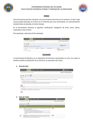 UNIVERSIDAD CENTRAL DEL ECUADOR
FACULTAD DE FILOSOFIA LETRAS Y CIENCIAS DE LA EDUCACION
FOROS
Esta herramienta permite mantener una comunicación asíncrona con el profesor, es decir cada
usuario podrá participar en el foro en el momento que crea conveniente, no necesariamente
estando todos conectados al mismo tiempo.
En la herramienta tenemos la siguiente clasificación: Categorías de foros, foros, temas,
respuestas y citas al tema.
Para participar, seleccione el foro deseado.
GLOSARIO
La herramienta de Glosario es un repositorio de términos relacionados al curso, los cuales el
profesor pondrá a disposición de sus alumnos, se presentan dos vistas:
1. Vista de Lista
2. Vista de Tabla
 