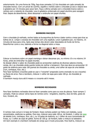 anteriormente. Em uma forma de 750g, faça duas camadas (1/3 do chocolate em cada camada) de
chocolate branco. Com um pincel de cozinha, espalhe o recheio sobre o chocolate já seco e depois leve
à geladeira por 15 minutos para secar bem. Faça a última camada com o chocolate branco sobre o
recheio com o restante do chocolate. Leve à geladeira emborcado em papel alumínio para secagem
final. Depois de desenformar, deixe descansar e embrulhe em papel chumbo.
BOMBONS MACIÇOS
Com o chocolate já resfriado, encher todos os buraquinhos da forma e bater contra a mesa para tirar as
bolhas de ar. Limpar o excesso de chocolate com uma espátula. Levar à geladeira por, no máximo, 15
minutos de boca para cima. Após esse tempo eles devem estar descolados do fundo da forma.
Desenformar como o ovo, batendo a forma na diagonal sobre a mesa.
Colocar os bombons sobre um papel manteiga e deixar descansar por, no mínimo 10 e no máximo 24
horas, antes de embrulhar no papel chumbo.
Se desejar alterar o sabor do chocolate pode-se acrescentar essência de diversos sabores (menta,
cereja, etc.) ao chocolate ainda quente (antes de resfriar e temperar). Para isso deve-se acrescentar 10
gotas de essência para cada 100 gramas de chocolate ou ainda, uma colher de sopa de uma bebida
(rum, conhaque, licor, etc.).
Para fazer bombons crocantes pode-se usar o “crocante” preparado (como ensinado no ovo crocante)
ou flocos de arroz. Para o bombom, misturar 1 colher de sopa para cada 100 gr. de chocolate já
resfriado.
O bombom maciço dura até 8 meses e o crocante até 6 meses.
BOMBONS RECHEADOS
Para fazer bombons recheados deve-se fazer camadas como para os ovos de páscoa. Fazer sempre 2
camadas. Pode-se colocar vários tipos de recheio como : brigadeiro, beijinho, doce de leite, gotas de
licor, fondant, etc.
O recheio mais comum é à base de fondant. Esses recheios podem ser feitos com bebidas, sucos
concentrados, essências ou geléias. Para isso, misturar para cada 100 gr. de fondant, 1 colher de sopa
de bebida (rum, conhaque, licor, etc.), ou 10 gotas de essência, ou 1 colher de suco concentrado de
frutas, ou 1 colher de sopa de geléia. Acima de 100 gr. de fondant, bater a mistura na batedeira.
Um bom exemplo é o bombom recheado de cereja que é muito procurado. Para fazê-lo, misturar ao
 