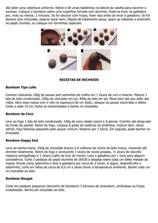 até obter uma cobertura uniforme. Retire e dê umas batidinhas na lateral da vasilha para escorrer o
excesso. Coloque o bombom sobre uma superfície forrada com alumínio. Pode-se levar na geladeira
por, mais ou menos, 2 minutos. Se for decorar com frutas, fazer isso antes de levar à geladeira. Se for
decorar com chocolate, esperar secar bem. Depois de totalmente secos, apare as rebarbas e embrulhe
no papel chumbo, ou coloque em forminhas especiais.
RECEITAS DE RECHEIOS
Bombom Tipo Lollo
Comece colocando 100g de passas sem sementes de molho em 1 xícara de rum e reserve. Misture 1
lata de leite condensado, 200g de chocolate em pó, 400g de leite em pó. Mexa bem até que solte das
mãos. Abra essa massa com o rolo na espessura de um dedo, coloque as passas escorridas e dobre.
Corte a cada 10 cm, feche as extremidades e banhe no chocolate.
Bombom de Coco
Leve ao fogo 1 lata de leite condensado, 100g de coco ralado (seco) e 4 gemas. Cozinhe até desgrudar
do fundo da panela. Retire do fogo, coloque 6 gotas de essência de amêndoa, misture bem, deixe
esfriar, faça bolinhas passando pelo açúcar comum. Reserve por 2 horas. Em seguida, pode banhar no
chocolate.
Bombom Happy End
Leve ao banho-maria, 250g de chocolate branco e 6 colheres de creme de leite fresco, mexendo até
derreter totalmente. Retire do fogo e acrescente 1 xícara de nozes picadas, ½ xícara de biscoito
maisena esmigalhado e 1 xícara (café) de licor de menta. Leve a geladeira por 1 hora para adquirir
consistência. Corte 2 pedaços de papel alumínio de 30X30 e despeje sobre cada um deles metade da
massa. Enrole como salaminho e leve à geladeira por cerca de 3 horas. A seguir, desembrulhe o
salaminho, corte em fatias de cerca de 0,5 cm e deixe tomar a temperatura ambiente. Banhe cada um
no chocolate ao leite.
Bombom Nougat
Corte em pedaços pequenos (tamanho de bombom) 3 torrones de amendoim, amêndoas ou frutas
cristalizadas. Banhe em chocolate ao leite.
 