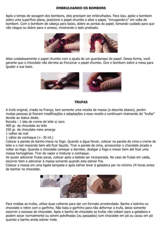 EMBRULHANDO OS BOMBONS
Após o tempo de secagem dos bombons, eles precisam ser embrulhados. Para isso, apóie o bombom
sobre uma superfície plana, posicione o papel chumbo e alise o papel, “enrugando-o” em volta do
bombom. Com o bombom de cabeça para baixo, dobre as pontas do papel, tomando cuidado para que
não rasgue ou dobre para o avesso, mostrando o lado prateado.
Alise cuidadosamente o papel chumbo com a ajuda de um guardanapo de papel. Dessa forma, você
garante que o chocolate não derreta ao friccionar o papel chumbo. Gire o bombom sobre a mesa para
igualar a sua base.
TRUFAS
A trufa original, criada na França, tem somente uma receita de massa (a descrita abaixo), porém
muitas pessoas já fizeram modificações e adaptações a essa receita e continuam chamando de “trufas”
devido ao status desta.
Receita : 1 lata de creme de leite s/ soro
400 gr. de chocolate ao leite
250 gr. de chocolate meio amargo
1 colher de mel
1 cálice de conhaque (+- 30 ml.)
Colocar a panela de banho-maria no fogo. Quando a água ferver, colocar na panela de cima o creme de
leite e o mel mexendo bem até ficar líquido. Tirar a panela de cima, acrescentar o chocolate picado e
voltar ao fogo. Quando o chocolate começar a derreter, desligar o fogo e mexer bem até ficar uma
massa homogênea. Tirar do vapor e misturar o conhaque.
Se quiser adicionar frutas secas, colocar após a bebida ser incorporada. No caso de frutas em calda,
escorrer bem e adicionar à massa somente quando esta estiver fria.
Colocar a massa em uma tigela tampada e após esfriar levar à geladeira por no mínimo 24 horas antes
de banhar no chocolate.
Para moldas as trufas, utilize duas colheres para dar um formato arredondado. Banhe a bolinha no
chocolate e retire com o garfinho. Não bata o garfinho para não deformar a trufa, deixe somente
escorrer o excesso de chocolate. Após o banho de chocolate as trufas não voltam para a geladeira e
podem secar normalmente ou serem polvilhadas (ou passadas) com chocolate em pó ou cacau em pó
quando o banho ainda estiver mole.
 