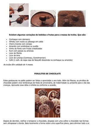 Existem algumas variações de bebidas e frutas para a massa da trufas. Que são:
Conhaque com damasco
Whisky com nozes ou pêssego em calda
Cherry brandy com cerejas
Amareto com amêndoas ou avelãs
Vinho do Porto com frutas cristalizadas
Rum com passas ou ameixas
Licor de Menta
Licor de Anis
Licor de Laranja (Cointreau, Grandmarnier)
Café (1 colh. de sopa rasa de Nescafé dissolvida no conhaque ou amareto)
As trufas têm validade de 4 meses.
PIRULITOS DE CHOCOLATE
Estas gostosuras no palito podem ser feitas e apreciadas o ano todo. Além da Páscoa, os pirulitos de
chocolate podem virar lembranças de festa de aniversário, de maternidade ou presente para o dia das
crianças. Aproveite essa idéia e enfeite-os conforme a ocasião.
Depois de derreter, resfriar e temperar o chocolate, despeje com uma colher o chocolate nas formas
sem ultrapassar a borda. Bata levemente a forma sobre uma superfície plana, para eliminar todo o ar.
 