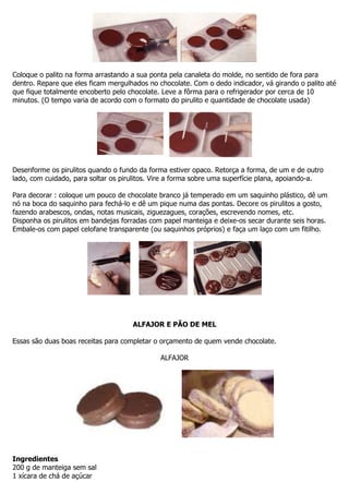 Coloque o palito na forma arrastando a sua ponta pela canaleta do molde, no sentido de fora para
dentro. Repare que eles ficam mergulhados no chocolate. Com o dedo indicador, vá girando o palito até
que fique totalmente encoberto pelo chocolate. Leve a fôrma para o refrigerador por cerca de 10
minutos. (O tempo varia de acordo com o formato do pirulito e quantidade de chocolate usada)
Desenforme os pirulitos quando o fundo da forma estiver opaco. Retorça a forma, de um e de outro
lado, com cuidado, para soltar os pirulitos. Vire a forma sobre uma superfície plana, apoiando-a.
Para decorar : coloque um pouco de chocolate branco já temperado em um saquinho plástico, dê um
nó na boca do saquinho para fechá-lo e dê um pique numa das pontas. Decore os pirulitos a gosto,
fazendo arabescos, ondas, notas musicais, ziguezagues, corações, escrevendo nomes, etc.
Disponha os pirulitos em bandejas forradas com papel manteiga e deixe-os secar durante seis horas.
Embale-os com papel celofane transparente (ou saquinhos próprios) e faça um laço com um fitilho.
ALFAJOR E PÃO DE MEL
Essas são duas boas receitas para completar o orçamento de quem vende chocolate.
ALFAJOR
Ingredientes
200 g de manteiga sem sal
1 xícara de chá de açúcar
 