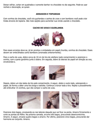 Deixar esfriar, cortar em quadrados e somente banhar no chocolate no dia seguinte. Pode-se usar
recheio e decoração, se quiser.
ARRANJOS E TOPIARIAS
Com ovinhos de chocolate, você cria guirlandas e cachos de uvas e com bombons você pode criar
lindas árvores de topiaria. São mais opções para aumentar sua renda usando o chocolate.
CACHO DE UVAS E GUIRLANDA
Para esses arranjos deve-se, já ter prontos e embalados em papel chumbo, ovinhos de chocolate. Esses
devem ser embrulhados como bombons (ensinados anteriormente).
Para o cacho de uvas, dobre cerca de 10 cm de tira de celofane (pelo comprimento) e posicione o
ovinho, com a parte gordinha junto à dobra. Em seguida, dobre as laterais do papel em direção ao ovo,
envolvendo-o.
Depois, dobre um dos lados da tira pelo comprimento. A seguir, dobre o outro lado, sobrepondo o
papel, de forma a obter uma tira longa e estreita. Continue a torcer toda a tira. Repita o procedimento
até embrulhar 15 ovinhos, que vão compor o cacho de uvas.
Posicione dois bagos, encaixando-os nas laterais daquele que vai ficar na ponta. Amarre firmemente e
corte as pontas do fitilho. Na próxima camada, arrume três bagos, procurando desencontrá-los.
Amarre. A seguir, encaixe quatro bagos e amarre. Por último, posicione cinco bagos, procurando dar
harmonia ao conjunto. Amarre.
 