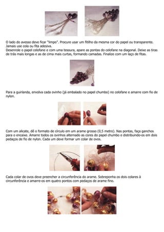 O lado do avesso deve ficar “limpo”. Procure usar um fitilho da mesma cor do papel ou transparente.
Jamais use cola ou fita adesiva.
Desenrole o papel celofane e com uma tesoura, apare as pontas do celofane na diagonal. Deixe as tiras
de trás mais longas e as de cima mais curtas, formando camadas. Finalize com um laço de fitas.
Para a guirlanda, envolva cada ovinho (já embalado no papel chumbo) no celofane e amarre com fio de
nylon.
Com um alicate, dê o formato de círculo em um arame grosso (0,5 metro). Nas pontas, faça ganchos
para o encaixe. Amarre todos os ovinhos alternado as cores do papel chumbo e distribuindo-os em dois
pedaços de fio de nylon. Cada um deve formar um colar de ovos.
Cada colar de ovos deve preencher a circunferência do arame. Sobreponha os dois colares à
circunferência e amarre-os em quatro pontos com pedaços de arame fino.
 
