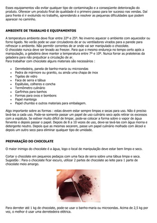 Esses equipamentos vão evitar qualquer tipo de contaminação e a conseqüente deterioração do
produto. Oferecer um produto final de qualidade é o primeiro passo para ter sucesso nas vendas. Daí
para frente é ir evoluindo no trabalho, aprendendo a resolver as pequenas dificuldades que podem
aparecer no caminho.
AMBIENTE DE TRABALHO E EQUIPAMENTOS
A temperatura ambiente deve ficar entre 22º e 25º. No inverno aquecer o ambiente com aquecedor ou
forno ligado. No verão pode se usar circuladores de ar ou ventiladores virados para a parede para
refrescar o ambiente. Não permitir correntes de ar onde vai ser manipulado o chocolate.
O chocolate nunca deve ser levado ao freezer. Para que o mesmo endureça no tempo certo após a
manipulação, a geladeira deve manter a temperatura entre 7º e 10º. Nunca forrar as prateleiras da
geladeira para não prejudicar a circulação de ar.
Para trabalhar com chocolate alguns materiais são necessários :
Derretedeira, panela de banho-maria ou microondas
Pedra de mármore ou granito, ou ainda uma chapa de inox
Tigelas de vidro
Faca de serra e tábua
Espátulas, colheres e concha
Termômetro culinário
Garfinhos para banhos
Formas para ovos e bombons
Papel manteiga
Papel chumbo e outros materiais para embalagem.
Algo importante sobre as formas : estas devem estar sempre limpas e secas para uso. Não é preciso
lavá-las a cada uso. Pode-se somente passar um papel de uso culinário seco após retirar os excessos
com a espátula. Se estiver muito difícil de limpar, pode-se colocar a forma sobre o vapor de água
fervente e depois passar o papel. Depois de 8 a 10 vezes de uso, deve-se lavá-las com água morna e
detergente neutro. Depois que as mesmas secarem, passe um papel culinário molhado com álcool e
depois um outro seco para eliminar qualquer tipo de umidade.
PREPARAÇÃO DO CHOCOLATE
O maior inimigo do chocolate é a água, logo o local de manipulação deve estar bem limpo e seco.
Cortar o chocolate em pequenos pedaços com uma faca de serra sobre uma tábua limpa e seca.
Sugestão : Para o chocolate ficar escuro, utilizar 2 partes de chocolate ao leite para 1 parte de
chocolate meio amargo.
Para derreter até 1 kg de chocolate, pode-se usar o banho-maria ou microondas. Acima de 2,5 kg por
vez, o melhor é usar uma derretedeira elétrica.
 