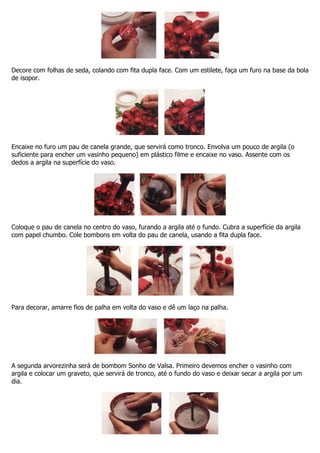 Decore com folhas de seda, colando com fita dupla face. Com um estilete, faça um furo na base da bola
de isopor.
Encaixe no furo um pau de canela grande, que servirá como tronco. Envolva um pouco de argila (o
suficiente para encher um vasinho pequeno) em plástico filme e encaixe no vaso. Assente com os
dedos a argila na superfície do vaso.
Coloque o pau de canela no centro do vaso, furando a argila até o fundo. Cubra a superfície da argila
com papel chumbo. Cole bombons em volta do pau de canela, usando a fita dupla face.
Para decorar, amarre fios de palha em volta do vaso e dê um laço na palha.
A segunda arvorezinha será de bombom Sonho de Valsa. Primeiro devemos encher o vasinho com
argila e colocar um graveto, que servirá de tronco, até o fundo do vaso e deixar secar a argila por um
dia.
 