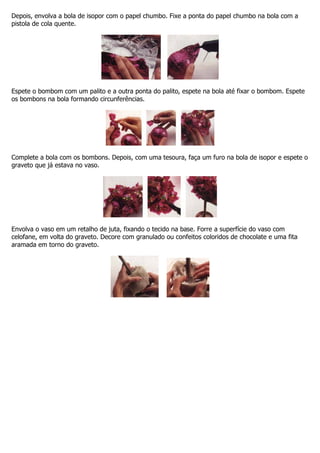 Depois, envolva a bola de isopor com o papel chumbo. Fixe a ponta do papel chumbo na bola com a
pistola de cola quente.
Espete o bombom com um palito e a outra ponta do palito, espete na bola até fixar o bombom. Espete
os bombons na bola formando circunferências.
Complete a bola com os bombons. Depois, com uma tesoura, faça um furo na bola de isopor e espete o
graveto que já estava no vaso.
Envolva o vaso em um retalho de juta, fixando o tecido na base. Forre a superfície do vaso com
celofane, em volta do graveto. Decore com granulado ou confeitos coloridos de chocolate e uma fita
aramada em torno do graveto.
 