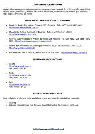 LISTAGEM DE FORNECEDORES
Abaixo, alguns endereços úteis para cursos e para compra de material. Os endereços são quase todos
de São Paulo (prefixo 011). Porém, para outras localidades, o melhor é consultar um guia telefônico
(tipo páginas amarelas) da região.
LOJAS PARA COMPRA DE MATERIAL E CURSOS
Bondinho Studio Gourmet Av. Pompéia, 1795 Pompéia - Tel : 3672-1044 / 3862-1869
http://www.bondinhochoc.com.br
Chocolândia R. Silva Bueno, 2040 Ipiranga - Tel : 6161-5356 / 6215-0833
http://www.chocolandia.com.br
Kanguru Supermercados R. Antonio de Barros, 285 Tatuapé - Tel : 296-4569 / 296-9111 / 6942-
8777 - http://www.kangurusupermercados.com.br
Central de Culinária Ellis Av. Domingos de Morais, 2101 - Tel : 5549-0512 / 5572-7342
http://www.elliscentral.com.br
Barra Doce Av. dos Eucaliptos, 462 Moema - Tel: 5543-6652 - http://www.barradoce.com.br
FABRICANTES DE CHOCOLATE
Garoto
http://www.garoto.com.br
Tel : 0800 55 95 50
Nestlé
http://www.nestle.com.br
Tel : 0800 770 24 11
Arcor
http://www.arcor.com.br
Tel : 0800 55 84 50
MATERIAIS PARA EMBALAGEM
Para embalagens vale uma visita a dois lugares que tem bastante variedade de materiais :
Ceagesp
Lojas de embalagem da Rua Barão de Duprat (paralela a 25 de março) no Centro.
http://www.multibrasil.net
 