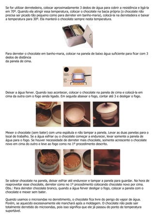 Se for utilizar derretedeira, colocar aproximadamente 3 dedos de água para cobrir a resistência e ligá-la
em 70º. Quando ela atingir essa temperatura, colocar o chocolate na bacia própria (o chocolate não
precisa ser picado tão pequeno como para derreter em banho-maria), colocá-la na derretedeira e baixar
a temperatura para 30º. Ela manterá o chocolate sempre nesta temperatura.
Para derreter o chocolate em banho-maria, colocar na panela de baixo água suficiente para ficar com 3
dedos de distância
da panela de cima.
Deixar a água ferver. Quando isso acontecer, colocar o chocolate na panela de cima e colocá-la em
cima da outra com o fogo ainda ligado. Em seguida abaixar o fogo, contar até 3 e desligar o fogo.
Mexer o chocolate (sem bater) com uma espátula e não tampar a panela. Levar as duas panelas para o
local de trabalho. Se a água esfriar ou o chocolate começar a endurecer, levar somente a panela de
água para o fogo. Se houver necessidade de derreter mais chocolate, somente acrescente o chocolate
novo em cima do outro e leve ao fogo como no 1º procedimento descrito.
Se sobrar chocolate na panela, deixar esfriar até endurecer e tampar a panela para guardar. Na hora de
reaproveitar esse chocolate, derreter como no 1º procedimento colocando chocolate novo por cima.
Obs.: Para derreter chocolate branco, quando a água ferver desligar o fogo, colocar a panela com o
chocolate e mexer sem bater.
Quando usamos o microondas no derretimento, o chocolate fica livre do perigo do vapor de água.
Porém, se aquecido excessivamente ele manchará após a moldagem. O chocolate não pode sair
totalmente derretido do microondas, pois isso significa que ele já passou do ponto de temperatura
suportável.
 