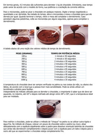 Em termos gerais, 4,5 minutos são suficientes para derreter 1 kg de chocolate. Entretanto, esse tempo
pode variar de acordo com o modelo do forno, sua potência e a oscilação da corrente elétrica.
Para o microondas, pode-se picar o chocolate em pedaços maiores. Digite o tempo respeitando a
quantidade a ser derretida. Na metade do tempo, abra o microondas e mexa o chocolate para que ele
derreta por igual. Quando terminar o tempo, retire e mexa até completar o derretimento. Caso
persistam algumas pelotinhas, volte ao microondas por alguns segundos, apenas para completar o
derretimento.
A tabela abaixo dá uma noção dos valores médios de tempo de derretimento.
PESO (GRAMAS) TEMPO EM POTÊNCIA MÉDIA
100 g 1 minuto e 40 segundos
200 g 1 minuto e 50 segundos
300 g 2 minutos e 20 segundos
400 g 2 minutos e 40 segundos
500 g 2 minutos e 45 segundos
600 g 3 minutos e 05 segundos
700 g 3 minutos e 25 segundos
800 g 3 minutos e 40 segundos
900 g 4 minutos e 20 segundos
1000 g 4 minutos e 35 segundos
A temperatura do chocolate deve ser sempre verificada na palma ou nas costas da mão, ou abaixo dos
lábios, de acordo com o local que a pessoa tiver mais sensibilidade. Pode-se ainda utilizar um
termômetro culinário para facilitar.
Independente do método utilizado para se derreter o chocolate, o importante é saber que ele deve ser
aquecido, no máximo, até 42º e depois resfriado até atingir entre 28º e 30º, que é a temperatura ideal
para ser moldado.
Para resfriar o chocolate, pode-se utilizar o método de “choque” na pedra ou se utilizar outra tigela e
água fria. No método de choque, colocar um pouco do chocolate sobre a pedra (ou inox), alisar
delicadamente com a espátula espalhando sobre a pedra para dissolver eventuais bolinhas de chocolate
que ainda não derreteram completamente e depois puxar com a espátula para um lado e depois para o
outro até que ao experimentar o chocolate esteja completamente frio.
 