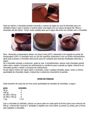Pode-se resfriar o chocolate também trocando o mesmo da tigela em que foi derretido para um
refratário limpo e seco e colocar o mesmo sobre uma tigela com um pouco de água fria. Mexa o
chocolate até ele esfriar. Tomar muito cuidado para que a água não entre em contato com o chocolate.
Dica : Deixando a temperatura descer um pouco mais (25º) e elevando-a em seguida ao ponto de
temperagem (29º). O resultado será um ovo de superfície impecável e com um brilho extraordinário.
Após esse processo o chocolate está pronto para ser utilizado para diversas finalidades descritas a
seguir.
Se o chocolate começar a endurecer, pode-se usar 2 procedimentos; colocar mais chocolate quente
sobre este e repetir o processo de resfriamento ou recolhe-lo para a panela ou tigela, misturá-lo ao
chocolate quente e repetir o processo de resfriamento.
Se por algum motivo cair água sobre o chocolate, cortar o pedaço atingido, pesar, cortar a mesma
quantidade de chocolate virgem, misturá-los e colocá-los novamente na panela.
OVOS DE PÁSCOA
Cada tamanho de casca de ovo leva certa quantidade de camadas de chocolate, a seguir:
peso camadas
50 gr. 3
100 gr. 4
de 200 a 350 gr. 5
de 500 a 750 gr. 6
1 kg. 7 a 8
Com o chocolate já resfriado, colocar um pouco dele em cada parte da forma (para ovos menores de
500 gr. a forma tem mais de 1 cavidade) e espalhe com uma colher ou pincel, ou ainda, gire a forma
para espalhar o chocolate.
 