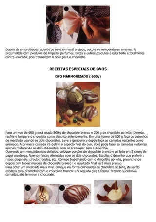 Depois de embrulhados, guarde os ovos em local arejado, seco e de temperaturas amenas. A
proximidade com produtos de limpeza, perfumes, tintas e outros produtos e odor forte é totalmente
contra-indicada, pois transmitem o odor para o chocolate.
RECEITAS ESPECIAIS DE OVOS
OVO MARMORIZADO ( 600g)
Para um ovo de 600 g será usado 300 g de chocolate branco e 200 g de chocolate ao leite. Derreta,
resfrie e tempere o chocolate como descrito anteriormente. Em uma forma de 500 g faça os desenhos
de mesclado usando os dois chocolates. Leve a geladeira e depois faça as camadas restantes como
ensinado. A primeira camada irá definir o aspecto final do ovo. Você pode fazer as camadas restantes
apenas misturando os dois chocolates, sem se preocupar com o desenho.
Querendo um mesclado mais definido, coloque porções de chocolate branco e ao leite em 2 cones de
papel manteiga, fazendo faixas alternadas com os dois chocolates. Escolha o desenho que preferir :
riscos diagonais, círculos, ondas, etc. Comece trabalhando com o chocolate ao leite, preenchendo
depois com faixas maiores de chocolate branco : o resultado final será mais preciso.
Para obter um mesclado mais livre, coloque na forma colheradas de chocolate ao leite, deixando
espaços para preencher com o chocolate branco. Em seguida gire a forma, fazendo sucessivas
camadas, até terminar o chocolate.
 