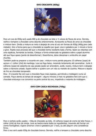 OVO CROCANTE (850g)
Para um ovo de 850g será usado 800 g de chocolate ao leite e ½ xícara de flocos de arroz. Derreta,
resfrie e tempere o chocolate como descrito anteriormente. Acrescente os flocos de arroz ao chocolate
e misture bem. Divida a mistura ao meio e despeje de uma só vez em formas de 850g (400g para cada
metade). Gire a forma para que o chocolate se espalhe por igual. Leve à geladeira por 1 minuto e torne
a girar. Repita esse processo até que o chocolate tenha recoberto toda a forma. Apare as rebarbas com
uma espátula, formando as bordas. Coloque a forma emborcada na geladeira sobre o papel alumínio
até que fique opaca (ponto de desenformar). Desenforme, deixe descansar e embrulhe em papel
chumbo.
Também pode-se preparar o crocante em casa : misture numa panela pequena 10 colheres (sopa) de
açúcar e 1 colher (chá) de manteiga. Leve ao fogo baixo, mexendo lentamente até caramelizar. Junte 6
colheres (sopa) de castanha de caju picada (pode ser amendoim, avelã, nozes), misture bem e despeje
sobre o mármore untado. Espere esfriar e quebre com um rolo ou martelo de cozinha. Misture-o depois
de frio ao chocolate temperado.
Dica : O crocante faz com que o chocolate fique mais espesso, permitindo a moldagem numa só
camada. Fique atenta ao tempo de secagem : alguns minutos a mais na geladeira fará com que o
chocolate endureça e se concentre na parte central do ovo, impedindo o restante da moldagem.
OVO COM CASCA RECHEADA (750g)
Para o recheio serão usados : 150g de chocolate ao leite, 10 colheres (sopa) de creme de leite fresco, 1
colher (chá) de licor de cereja. Leve ao banho-maria todos os ingredientes, mexendo até formar um
creme homogêneo. Espere amornar e leve à geladeira por 1 hora, ou até adquirir uma consistência
firme.
Para o ovo será usado 650g de chocolate branco. Derreta, resfrie e tempere o chocolate como descrito
 