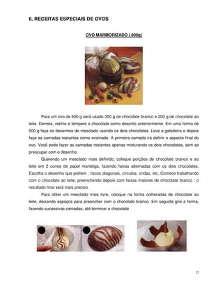 12
6. RECEITAS ESPECIAIS DE OVOS
OVO MARMORIZADO ( 600g)
Para um ovo de 600 g será usado 300 g de chocolate branco e 200 g de chocolate ao
leite. Derreta, resfrie e tempere o chocolate como descrito anteriormente. Em uma forma de
500 g faça os desenhos de mesclado usando os dois chocolates. Leve a geladeira e depois
faça as camadas restantes como ensinado. A primeira camada irá definir o aspecto final do
ovo. Você pode fazer as camadas restantes apenas misturando os dois chocolates, sem se
preocupar com o desenho.
Querendo um mesclado mais definido, coloque porções de chocolate branco e ao
leite em 2 cones de papel manteiga, fazendo faixas alternadas com os dois chocolates.
Escolha o desenho que preferir : riscos diagonais, círculos, ondas, etc. Comece trabalhando
com o chocolate ao leite, preenchendo depois com faixas maiores de chocolate branco : o
resultado final será mais preciso.
Para obter um mesclado mais livre, coloque na forma colheradas de chocolate ao
leite, deixando espaços para preencher com o chocolate branco. Em seguida gire a forma,
fazendo sucessivas camadas, até terminar o chocolate
 
