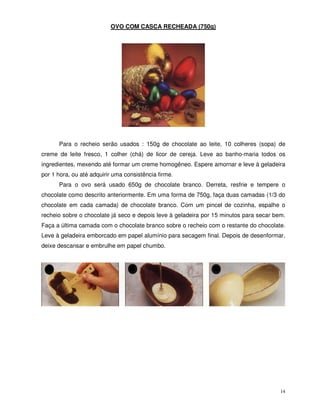 14
OVO COM CASCA RECHEADA (750g)
Para o recheio serão usados : 150g de chocolate ao leite, 10 colheres (sopa) de
creme de leite fresco, 1 colher (chá) de licor de cereja. Leve ao banho-maria todos os
ingredientes, mexendo até formar um creme homogêneo. Espere amornar e leve à geladeira
por 1 hora, ou até adquirir uma consistência firme.
Para o ovo será usado 650g de chocolate branco. Derreta, resfrie e tempere o
chocolate como descrito anteriormente. Em uma forma de 750g, faça duas camadas (1/3 do
chocolate em cada camada) de chocolate branco. Com um pincel de cozinha, espalhe o
recheio sobre o chocolate já seco e depois leve à geladeira por 15 minutos para secar bem.
Faça a última camada com o chocolate branco sobre o recheio com o restante do chocolate.
Leve à geladeira emborcado em papel alumínio para secagem final. Depois de desenformar,
deixe descansar e embrulhe em papel chumbo.
 