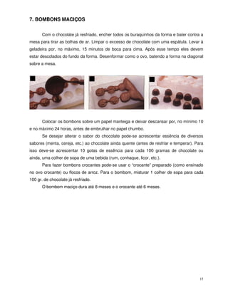 15
7. BOMBONS MACIÇOS
Com o chocolate já resfriado, encher todos os buraquinhos da forma e bater contra a
mesa para tirar as bolhas de ar. Limpar o excesso de chocolate com uma espátula. Levar à
geladeira por, no máximo, 15 minutos de boca para cima. Após esse tempo eles devem
estar descolados do fundo da forma. Desenformar como o ovo, batendo a forma na diagonal
sobre a mesa.
Colocar os bombons sobre um papel manteiga e deixar descansar por, no mínimo 10
e no máximo 24 horas, antes de embrulhar no papel chumbo.
Se desejar alterar o sabor do chocolate pode-se acrescentar essência de diversos
sabores (menta, cereja, etc.) ao chocolate ainda quente (antes de resfriar e temperar). Para
isso deve-se acrescentar 10 gotas de essência para cada 100 gramas de chocolate ou
ainda, uma colher de sopa de uma bebida (rum, conhaque, licor, etc.).
Para fazer bombons crocantes pode-se usar o “crocante” preparado (como ensinado
no ovo crocante) ou flocos de arroz. Para o bombom, misturar 1 colher de sopa para cada
100 gr. de chocolate já resfriado.
O bombom maciço dura até 8 meses e o crocante até 6 meses.
 
