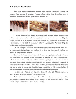 16
8. BOMBONS RECHEADOS
Para fazer bombons recheados deve-se fazer camadas como para os ovos de
páscoa. Fazer sempre 2 camadas. Pode-se colocar vários tipos de recheio como :
brigadeiro, beijinho, doce de leite, gotas de licor, fondant, etc.
O recheio mais comum é à base de fondant. Esses recheios podem ser feitos com
bebidas, sucos concentrados, essências ou geléias. Para isso, misturar para cada 100 gr. de
fondant, 1 colher de sopa de bebida (rum, conhaque, licor, etc.), ou 10 gotas de essência, ou
1 colher de suco concentrado de frutas, ou 1 colher de sopa de geléia. Acima de 100 gr. de
fondant, bater a mistura na batedeira.
Um bom exemplo é o bombom recheado de cereja que é muito procurado. Para fazê-
lo, misturar ao fondant conhaque com essência de cereja ou licor cherry brandy e colocar um
pedaço de cereja em cada bombom.
Se o recheio for somente a mistura de fondant (sem pedaços de fruta), colocar o
suficiente para sobrar somente espaço para colocar o chocolate para cobrir. Caso contrário,
colocar a mistura até o meio do bombom, colocar o pedaço de fruta e cobrir com o
chocolate. Se a mistura levar bebida de qualquer tipo, somente limpar com a espátula o
excesso de chocolate sem bater a forma. Caso contrário, cobrir com o chocolate, bater para
tirar o ar e retirar o excesso de chocolate. Levar à geladeira por 13 minutos (já ficou 2
minutos para formar a casca) e depois desenformar como o bombom simples.
Nos bombons recheados com algum tipo de bebida esta, após 10 dias de preparo,
ficará separada do fondant formando um recheio líquido.
Os bombons recheados de fondant têm validade de 4 meses, os que levam leite
condensado (brigadeiro, doce de leite, etc.) 2 meses e os que levam côco apenas 1 mês
(utilizar sempre côco de pacote (seco), nunca o fresco).
 