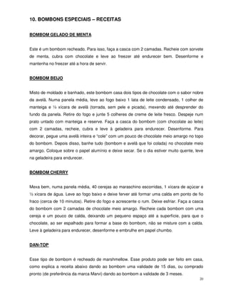 20
10. BOMBONS ESPECIAIS – RECEITAS
BOMBOM GELADO DE MENTA
Este é um bombom recheado. Para isso, faça a casca com 2 camadas. Recheie com sorvete
de menta, cubra com chocolate e leve ao freezer até endurecer bem. Desenforme e
mantenha no freezer até a hora de servir.
BOMBOM BEIJO
Misto de moldado e banhado, este bombom casa dois tipos de chocolate com o sabor nobre
da avelã. Numa panela média, leve ao fogo baixo 1 lata de leite condensado, 1 colher de
manteiga e ½ xícara de avelã (torrada, sem pele e picada), mexendo até desprender do
fundo da panela. Retire do fogo e junte 5 colheres de creme de leite fresco. Despeje num
prato untado com manteiga e reserve. Faça a casca do bombom (com chocolate ao leite)
com 2 camadas, recheie, cubra e leve à geladeira para endurecer. Desenforme. Para
decorar, pegue uma avelã inteira e “cole” com um pouco de chocolate meio amargo no topo
do bombom. Depois disso, banhe tudo (bombom e avelã que foi colada) no chocolate meio
amargo. Coloque sobre o papel alumínio e deixe secar. Se o dia estiver muito quente, leve
na geladeira para endurecer.
BOMBOM CHERRY
Mexa bem, numa panela média, 40 cerejas ao maraschino escorridas, 1 xícara de açúcar e
½ xícara de água. Leve ao fogo baixo e deixe ferver até formar uma calda em ponto de fio
fraco (cerca de 10 minutos). Retire do fogo e acrescente o rum. Deixe esfriar. Faça a casca
do bombom com 2 camadas de chocolate meio amargo. Recheie cada bombom com uma
cereja e um pouco de calda, deixando um pequeno espaço até a superfície, para que o
chocolate, ao ser espalhado para formar a base do bombom, não se misture com a calda.
Leve à geladeira para endurecer, desenforme e embrulhe em papel chumbo.
DAN-TOP
Esse tipo de bombom é recheado de marshmellow. Esse produto pode ser feito em casa,
como explica a receita abaixo dando ao bombom uma validade de 15 dias, ou comprado
pronto (de preferência da marca Marvi) dando ao bombom a validade de 3 meses.
 