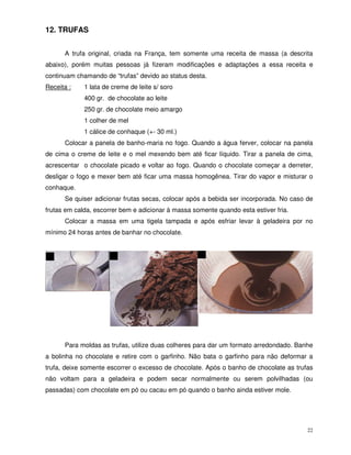 22
12. TRUFAS
A trufa original, criada na França, tem somente uma receita de massa (a descrita
abaixo), porém muitas pessoas já fizeram modificações e adaptações a essa receita e
continuam chamando de “trufas” devido ao status desta.
Receita : 1 lata de creme de leite s/ soro
400 gr. de chocolate ao leite
250 gr. de chocolate meio amargo
1 colher de mel
1 cálice de conhaque (+- 30 ml.)
Colocar a panela de banho-maria no fogo. Quando a água ferver, colocar na panela
de cima o creme de leite e o mel mexendo bem até ficar líquido. Tirar a panela de cima,
acrescentar o chocolate picado e voltar ao fogo. Quando o chocolate começar a derreter,
desligar o fogo e mexer bem até ficar uma massa homogênea. Tirar do vapor e misturar o
conhaque.
Se quiser adicionar frutas secas, colocar após a bebida ser incorporada. No caso de
frutas em calda, escorrer bem e adicionar à massa somente quando esta estiver fria.
Colocar a massa em uma tigela tampada e após esfriar levar à geladeira por no
mínimo 24 horas antes de banhar no chocolate.
Para moldas as trufas, utilize duas colheres para dar um formato arredondado. Banhe
a bolinha no chocolate e retire com o garfinho. Não bata o garfinho para não deformar a
trufa, deixe somente escorrer o excesso de chocolate. Após o banho de chocolate as trufas
não voltam para a geladeira e podem secar normalmente ou serem polvilhadas (ou
passadas) com chocolate em pó ou cacau em pó quando o banho ainda estiver mole.
 