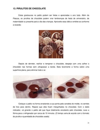 24
13. PIRULITOS DE CHOCOLATE
Estas gostosuras no palito podem ser feitas e apreciadas o ano todo. Além da
Páscoa, os pirulitos de chocolate podem virar lembranças de festa de aniversário, de
maternidade ou presente para o dia das crianças. Aproveite essa idéia e enfeite-os conforme
a ocasião.
Depois de derreter, resfriar e temperar o chocolate, despeje com uma colher o
chocolate nas formas sem ultrapassar a borda. Bata levemente a forma sobre uma
superfície plana, para eliminar todo o ar.
Coloque o palito na forma arrastando a sua ponta pela canaleta do molde, no sentido
de fora para dentro. Repare que eles ficam mergulhados no chocolate. Com o dedo
indicador, vá girando o palito até que fique totalmente encoberto pelo chocolate. Leve a
fôrma para o refrigerador por cerca de 10 minutos. (O tempo varia de acordo com o formato
do pirulito e quantidade de chocolate usada)
 