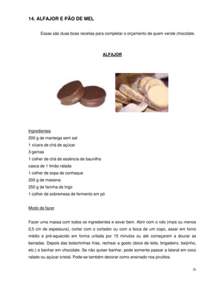 26
14. ALFAJOR E PÃO DE MEL
Essas são duas boas receitas para completar o orçamento de quem vende chocolate.
ALFAJOR
Ingredientes
200 g de manteiga sem sal
1 xícara de chá de açúcar
3 gemas
1 colher de chá de essência de baunilha
casca de 1 limão ralada
1 colher de sopa de conhaque
200 g de maisena
250 g de farinha de trigo
1 colher de sobremesa de fermento em pó
Modo de fazer
Fazer uma massa com todos os ingredientes e sovar bem. Abrir com o rolo (mais ou menos
0,5 cm de espessura), cortar com o cortador ou com a boca de um copo, assar em forno
médio e pré-aquecido em forma untada por 15 minutos ou até começarem a dourar as
beiradas. Depois das bolachinhas frias, rechear a gosto (doce de leite, brigadeiro, beijinho,
etc.) e banhar em chocolate. Se não quiser banhar, pode somente passar a lateral em coco
ralado ou açúcar cristal. Pode-se também decorar como ensinado nos pirulitos.
 
