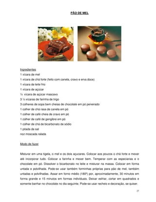 27
PÃO DE MEL
Ingredientes
1 xícara de mel
1 xícara de chá forte (feito com canela, cravo e erva doce)
1 xícara de leite frio
1 xícara de açúcar
½ xícara de açúcar mascavo
3 ½ xícaras de farinha de trigo
3 colheres de sopa bem cheias de chocolate em pó peneirado
1 colher de chá rasa de canela em pó
1 colher de café cheia de cravo em pó
1 colher de café de gengibre em pó
1 colher de chá de bicarbonato de sódio
1 pitada de sal
noz moscada ralada
Modo de fazer
Misturar em uma tigela, o mel e os dois açucares. Colocar aos poucos o chá forte e mexer
até incorporar tudo. Colocar a farinha e mexer bem. Temperar com as especiarias e o
chocolate em pó. Dissolver o bicarbonato no leite e misturar na massa. Colocar em forma
untada e polvilhada. Pode-se usar também forminhas próprias para pão de mel, também
untadas e polvilhadas. Assar em forno médio (180º) por, aproximadamente, 30 minutos em
forma grande e 15 minutos em formas individuais. Deixar esfriar, cortar em quadrados e
somente banhar no chocolate no dia seguinte. Pode-se usar recheio e decoração, se quiser.
 