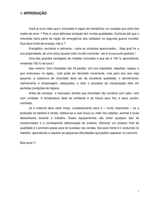 1
1. INTRODUÇÃO
Você já ouviu falar que o chocolate é capaz de tranqüilizar um coração que sofre dos
males de amor ? Pois é, essa deliciosa tentação tem muitas qualidades. Conta-se até que o
chocolate fazia parte da ração de emergência dos soldados na segunda guerra mundial.
Que doce fonte de energia, não é ?
Energético, excitante e calmante – para os corações apaixonados... Seja qual for a
sua propriedade, de uma coisa (quase) todo mundo concorda : ele é muuuuuuito gostoso !
Uma das grandes vantagens de modelar chocolate é que ele é 100 % aproveitável,
rendendo 100 % de lucro !
Isso mesmo. Com chocolate não há perdas. Um ovo imperfeito, rebarbas, raspas, o
que endureceu na tigela... tudo pode ser derretido novamente, mas para que isso seja
possível, a cobertura de chocolate deve ser de excelente qualidade, o derretimento,
resfriamento e temperagem, adequados, e todo o processo de manipulação feito em
perfeitas condições de higiene.
Antes de começar o manuseio, lembre que chocolate não combina com calor, nem
com umidade. A temperatura ideal do ambiente é de fresca para fria, e seca, porém,
ventilada.
Já o material deve estar limpo, completamente seco e – muito importante – se a
produção se destina à venda, habitue-se a usar touca ou rede nos cabelos, avental e luvas
descartáveis durante o trabalho. Esses equipamentos vão evitar qualquer tipo de
contaminação e a conseqüente deterioração do produto. Oferecer um produto final de
qualidade é o primeiro passo para ter sucesso nas vendas. Daí para frente é ir evoluindo no
trabalho, aprendendo a resolver as pequenas dificuldades que podem aparecer no caminho.
Boa sorte !!!
 