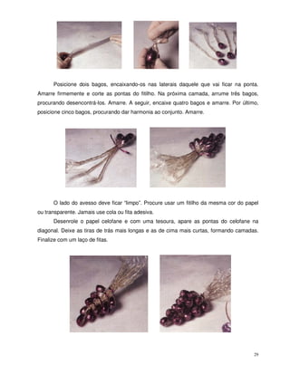 29
Posicione dois bagos, encaixando-os nas laterais daquele que vai ficar na ponta.
Amarre firmemente e corte as pontas do fitilho. Na próxima camada, arrume três bagos,
procurando desencontrá-los. Amarre. A seguir, encaixe quatro bagos e amarre. Por último,
posicione cinco bagos, procurando dar harmonia ao conjunto. Amarre.
O lado do avesso deve ficar “limpo”. Procure usar um fitilho da mesma cor do papel
ou transparente. Jamais use cola ou fita adesiva.
Desenrole o papel celofane e com uma tesoura, apare as pontas do celofane na
diagonal. Deixe as tiras de trás mais longas e as de cima mais curtas, formando camadas.
Finalize com um laço de fitas.
 
