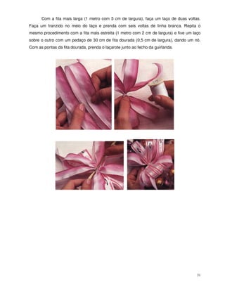 31
Com a fita mais larga (1 metro com 3 cm de largura), faça um laço de duas voltas.
Faça um franzido no meio do laço e prenda com seis voltas de linha branca. Repita o
mesmo procedimento com a fita mais estreita (1 metro com 2 cm de largura) e fixe um laço
sobre o outro com um pedaço de 30 cm de fita dourada (0,5 cm de largura), dando um nó.
Com as pontas da fita dourada, prenda o laçarote junto ao fecho da guirlanda.
 