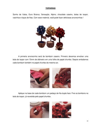 32
TOPIARIAS
Sonho de Valsa, Ouro Branco, Sensação, Alpino, chocolate caseiro, bolas de isopor,
vasinhos e laços de fitas. Com esse material, você pode fazer deliciosas arvorezinhas !
A primeira arvorezinha será de bombom caseiro. Primeiro devemos envolver uma
bola de isopor com 75mm de diâmetro em uma folha de papel chumbo. Depois embalamos
cada bombom também no papel chumbo da mesma cor.
Aplique na base de cada bombom um pedaço de fita dupla face. Fixe os bombons na
bola de isopor, já revestida pelo papel chumbo.
 