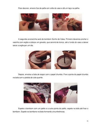 34
Para decorar, amarre fios de palha em volta do vaso e dê um laço na palha.
A segunda arvorezinha será de bombom Sonho de Valsa. Primeiro devemos encher o
vasinho com argila e colocar um graveto, que servirá de tronco, até o fundo do vaso e deixar
secar a argila por um dia.
Depois, envolva a bola de isopor com o papel chumbo. Fixe a ponta do papel chumbo
na bola com a pistola de cola quente.
Espete o bombom com um palito e a outra ponta do palito, espete na bola até fixar o
bombom. Espete os bombons na bola formando circunferências.
 