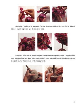 35
Complete a bola com os bombons. Depois, com uma tesoura, faça um furo na bola de
isopor e espete o graveto que já estava no vaso.
Envolva o vaso em um retalho de juta, fixando o tecido na base. Forre a superfície do
vaso com celofane, em volta do graveto. Decore com granulado ou confeitos coloridos de
chocolate e uma fita aramada em torno do graveto.
 