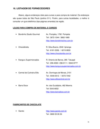 36
16. LISTAGEM DE FORNECEDORES
Abaixo, alguns endereços úteis para cursos e para compra de material. Os endereços
são quase todos de São Paulo (prefixo 011). Porém, para outras localidades, o melhor é
consultar um guia telefônico (tipo páginas amarelas) da região.
LOJAS PARA COMPRA DE MATERIAL E CURSOS
• Bondinho Studio Gourmet Av. Pompéia, 1795 Pompéia
Tel : 3672-1044 / 3862-1869
http://www.bondinhochoc.com.br
• Chocolândia R. Silva Bueno, 2040 Ipiranga
Tel : 6161-5356 / 6215-0833
http://www.chocolandia.com.br
• Kanguru Supermercados R. Antonio de Barros, 285 Tatuapé
Tel : 296-4569 / 296-9111 / 6942-8777
http://www.kangurusupermercados.com.br
• Central de Culinária Ellis Av. Domingos de Morais, 2101
Tel : 5549-0512 / 5572-7342
http://www.elliscentral.com.br
• Barra Doce Av. dos Eucaliptos, 462 Moema
Tel: 5543-6652
http://www.barradoce.com.br
FABRICANTES DE CHOCOLATE
• Garoto http://www.garoto.com.br
Tel : 0800 55 95 50
 