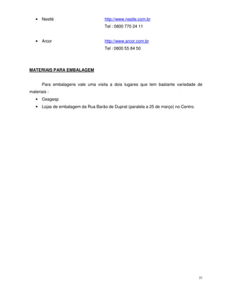 37
• Nestlé http://www.nestle.com.br
Tel : 0800 770 24 11
• Arcor http://www.arcor.com.br
Tel : 0800 55 84 50
MATERIAIS PARA EMBALAGEM
Para embalagens vale uma visita a dois lugares que tem bastante variedade de
materiais :
• Ceagesp
• Lojas de embalagem da Rua Barão de Duprat (paralela a 25 de março) no Centro.
 