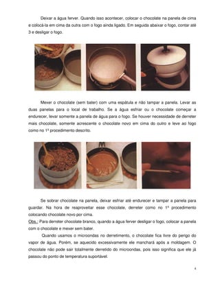 4
Deixar a água ferver. Quando isso acontecer, colocar o chocolate na panela de cima
e colocá-la em cima da outra com o fogo ainda ligado. Em seguida abaixar o fogo, contar até
3 e desligar o fogo.
Mexer o chocolate (sem bater) com uma espátula e não tampar a panela. Levar as
duas panelas para o local de trabalho. Se a água esfriar ou o chocolate começar a
endurecer, levar somente a panela de água para o fogo. Se houver necessidade de derreter
mais chocolate, somente acrescente o chocolate novo em cima do outro e leve ao fogo
como no 1º procedimento descrito.
Se sobrar chocolate na panela, deixar esfriar até endurecer e tampar a panela para
guardar. Na hora de reaproveitar esse chocolate, derreter como no 1º procedimento
colocando chocolate novo por cima.
Obs.: Para derreter chocolate branco, quando a água ferver desligar o fogo, colocar a panela
com o chocolate e mexer sem bater.
Quando usamos o microondas no derretimento, o chocolate fica livre do perigo do
vapor de água. Porém, se aquecido excessivamente ele manchará após a moldagem. O
chocolate não pode sair totalmente derretido do microondas, pois isso significa que ele já
passou do ponto de temperatura suportável.
 