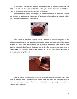 6
A temperatura do chocolate deve ser sempre verificada na palma ou nas costas da
mão, ou abaixo dos lábios, de acordo com o local que a pessoa tiver mais sensibilidade.
Pode-se ainda utilizar um termômetro culinário para facilitar.
Independente do método utilizado para se derreter o chocolate, o importante é saber
que ele deve ser aquecido, no máximo, até 42º e depois resfriado até atingir entre 28º e 30º,
que é a temperatura ideal para ser moldado.
Para resfriar o chocolate, pode-se utilizar o método de “choque” na pedra ou se
utilizar outra tigela e água fria. No método de choque, colocar um pouco do chocolate sobre
a pedra (ou inox), alisar delicadamente com a espátula espalhando sobre a pedra para
dissolver eventuais bolinhas de chocolate que ainda não derreteram completamente e
depois puxar com a espátula para um lado e depois para o outro até que ao experimentar o
chocolate esteja completamente frio.
Pode-se resfriar o chocolate também trocando o mesmo da tigela em que foi derretido
para um refratário limpo e seco e colocar o mesmo sobre uma tigela com um pouco de água
fria. Mexa o chocolate até ele esfriar. Tomar muito cuidado para que a água não entre em
contato com o chocolate.
 