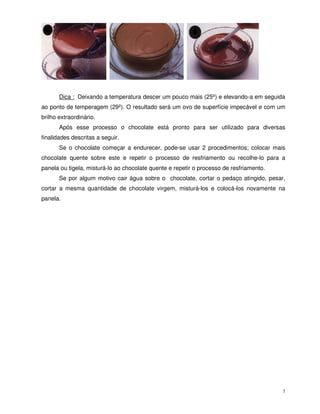 7
Dica : Deixando a temperatura descer um pouco mais (25º) e elevando-a em seguida
ao ponto de temperagem (29º). O resultado será um ovo de superfície impecável e com um
brilho extraordinário.
Após esse processo o chocolate está pronto para ser utilizado para diversas
finalidades descritas a seguir.
Se o chocolate começar a endurecer, pode-se usar 2 procedimentos; colocar mais
chocolate quente sobre este e repetir o processo de resfriamento ou recolhe-lo para a
panela ou tigela, misturá-lo ao chocolate quente e repetir o processo de resfriamento.
Se por algum motivo cair água sobre o chocolate, cortar o pedaço atingido, pesar,
cortar a mesma quantidade de chocolate virgem, misturá-los e colocá-los novamente na
panela.
 