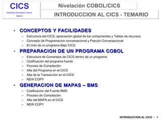 Nivelación COBOL/CICSNivelación COBOL/CICS
INTRODUCCION AL CICS - 1
CICS
Customer Information Control
System INTRODUCCION AL CICS - TEMARIO
• CONCEPTOS Y FACILIDADESCONCEPTOS Y FACILIDADES
– Estructura del CICS; apreciación global de los componentes y Tablas de recursos
– Concepto de Programacion conversacional y Pseudo Conversacional
– El ciclo de un programa Bajo CICS
• PREPARACION DE UN PROGRAMA COBOLPREPARACION DE UN PROGRAMA COBOL
– Estructura de Comandos de CICS dentro de un programa
– Codificación del programa fuente
– Proceso de Compilación
– Alta del Programa en el CICS
– Alta de la Transacción en el CICS
– NEW COPY
• GENERACION DE MAPAS – BMSGENERACION DE MAPAS – BMS
– Codificacion del Fuente BMS
– Proceso de Compilación
– Alta del MAPA en el CICS
– NEW COPY
 