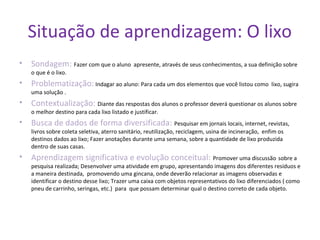 Situação de aprendizagem: O lixo
• Sondagem: Fazer com que o aluno apresente, através de seus conhecimentos, a sua definição sobre
o que é o lixo.
• Problematização: Indagar ao aluno: Para cada um dos elementos que você listou como lixo, sugira
uma solução .
• Contextualização: Diante das respostas dos alunos o professor deverá questionar os alunos sobre
o melhor destino para cada lixo listado e justificar.
• Busca de dados de forma diversificada: Pesquisar em jornais locais, internet, revistas,
livros sobre coleta seletiva, aterro sanitário, reutilização, reciclagem, usina de incineração, enfim os
destinos dados ao lixo; Fazer anotações durante uma semana, sobre a quantidade de lixo produzida
dentro de suas casas.
• Aprendizagem significativa e evolução conceitual: Promover uma discussão sobre a
pesquisa realizada; Desenvolver uma atividade em grupo, apresentando imagens dos diferentes resíduos e
a maneira destinada, promovendo uma gincana, onde deverão relacionar as imagens observadas e
identificar o destino desse lixo; Trazer uma caixa com objetos representativos do lixo diferenciados ( como
pneu de carrinho, seringas, etc.) para que possam determinar qual o destino correto de cada objeto.
 