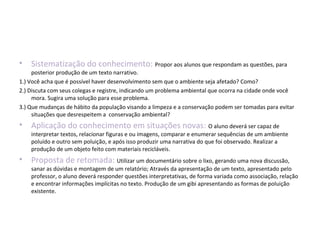 • Sistematização do conhecimento: Propor aos alunos que respondam as questões, para
posterior produção de um texto narrativo.
1.) Você acha que é possível haver desenvolvimento sem que o ambiente seja afetado? Como?
2.) Discuta com seus colegas e registre, indicando um problema ambiental que ocorra na cidade onde você
mora. Sugira uma solução para esse problema.
3.) Que mudanças de hábito da população visando a limpeza e a conservação podem ser tomadas para evitar
situações que desrespeitem a conservação ambiental?
• Aplicação do conhecimento em situações novas: O aluno deverá ser capaz de
interpretar textos, relacionar figuras e ou imagens, comparar e enumerar sequências de um ambiente
poluído e outro sem poluição, e após isso produzir uma narrativa do que foi observado. Realizar a
produção de um objeto feito com materiais recicláveis.
• Proposta de retomada: Utilizar um documentário sobre o lixo, gerando uma nova discussão,
sanar as dúvidas e montagem de um relatório; Através da apresentação de um texto, apresentado pelo
professor, o aluno deverá responder questões interpretativas, de forma variada como associação, relação
e encontrar informações implícitas no texto. Produção de um gibi apresentando as formas de poluição
existente.
 